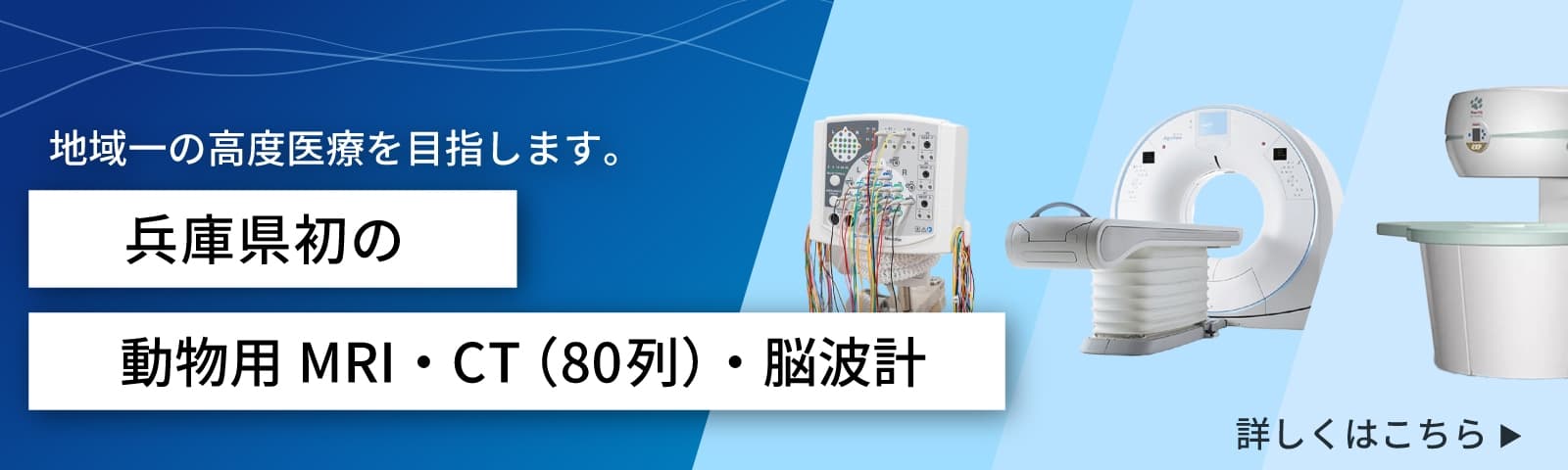 「地域一の高度医療を目指します。」兵庫発の動物用MRI・CT（80列）・脳波計について詳しくはこちら